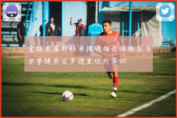 金球奖最新赔率揭晓梅西领跑亚马尔紧随其后罗德里位列第四